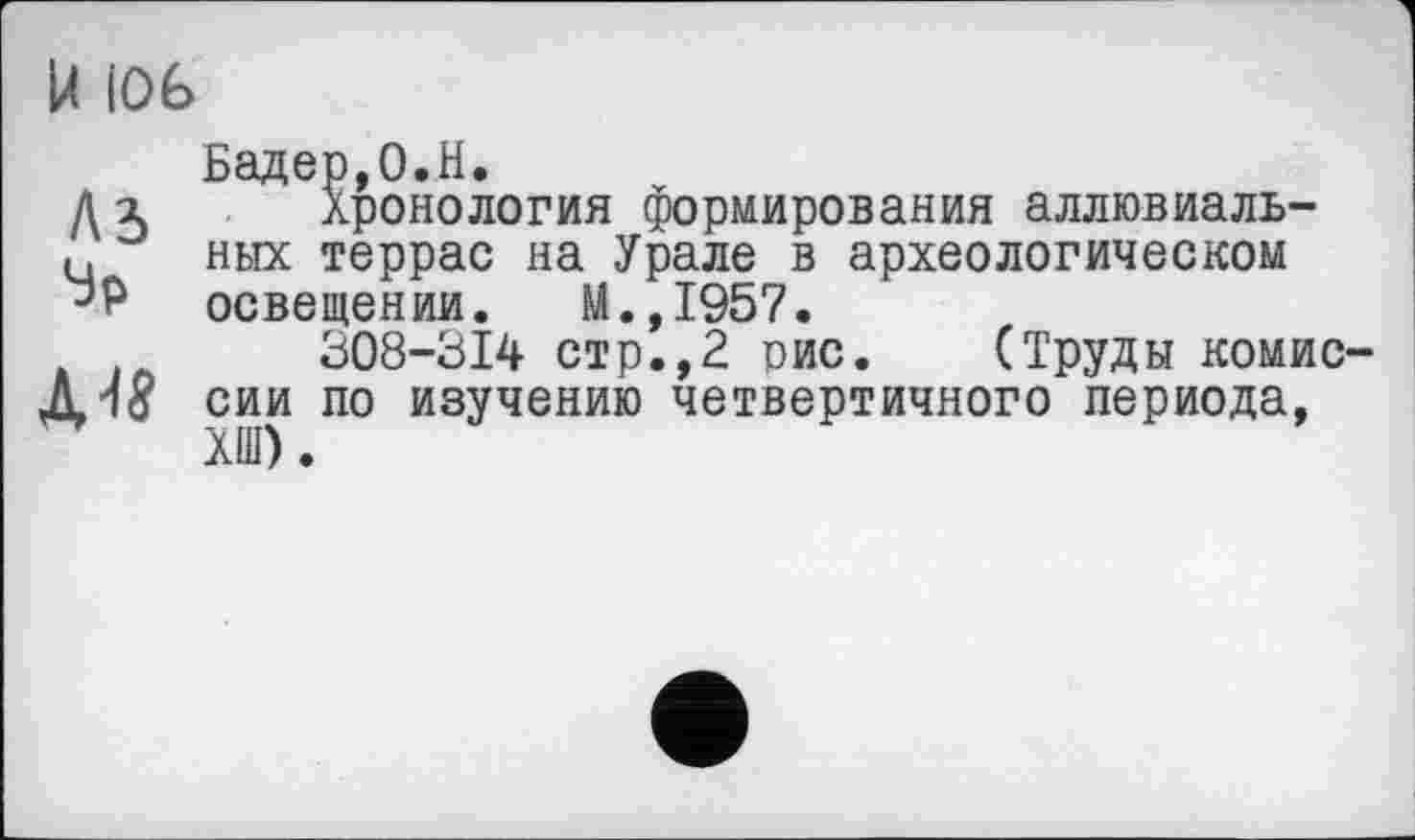 ﻿U |0É>
A3
Эр
Бадер,O.H.
Хронология формирования аллювиальных террас на Урале в археологическом освещении. М.,1957.
308-314 стр.,2 гис. (Труды комиссии по изучению четвертичного периода, ХШ).